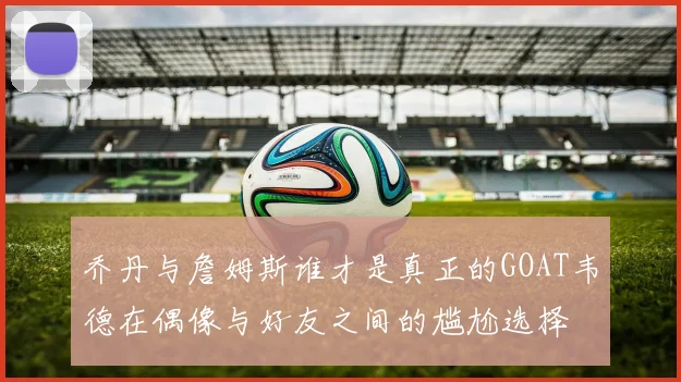 乔丹与詹姆斯谁才是真正的GOAT韦德在偶像与好友之间的尴尬选择