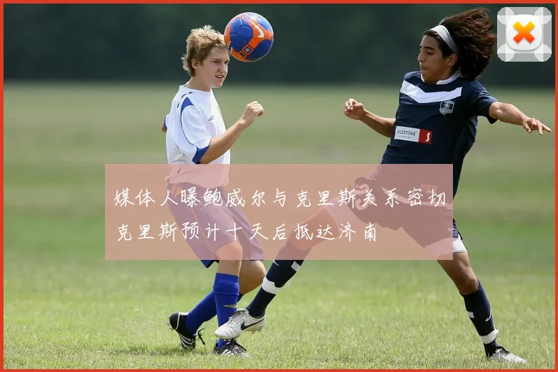媒体人曝鲍威尔与克里斯关系密切克里斯预计十天后抵达济南