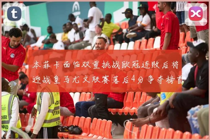 本菲卡面临双重挑战欧冠连败后将迎战皇马尤文联赛落后4分争夺榜首