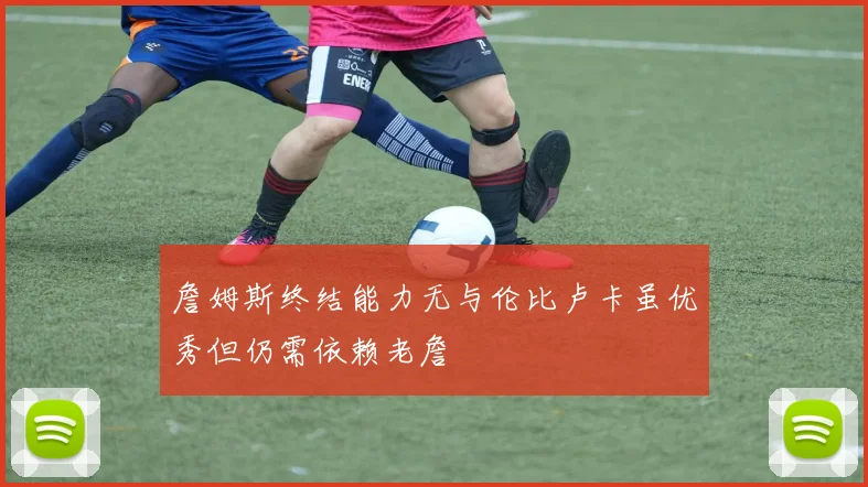 詹姆斯终结能力无与伦比卢卡虽优秀但仍需依赖老詹