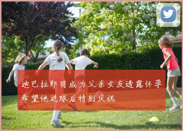 迪巴拉即将成为父亲女友透露怀孕希望他进球后特别庆祝