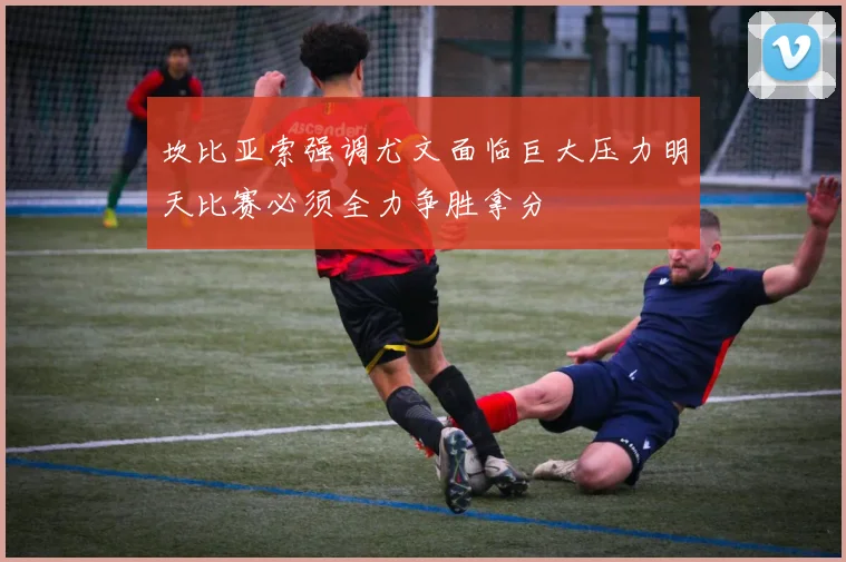 坎比亚索强调尤文面临巨大压力明天比赛必须全力争胜拿分